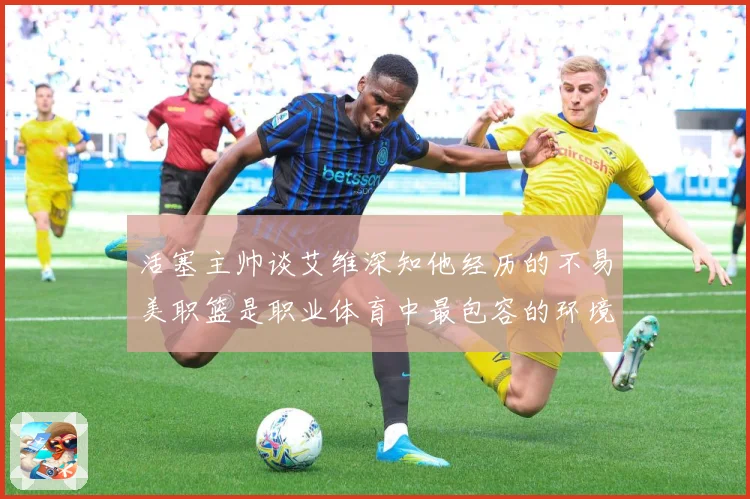 活塞主帅谈艾维深知他经历的不易美职篮是职业体育中最包容的环境赛场复盘
