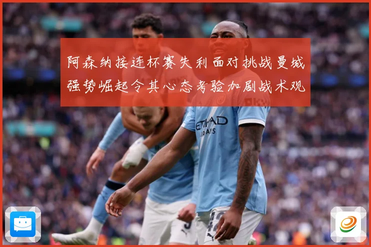阿森纳接连杯赛失利面对挑战曼城强势崛起令其心态考验加剧战术观察