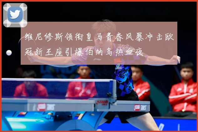 维尼修斯领衔皇马青春风暴冲击欧冠新王座引爆伯纳乌热血夜