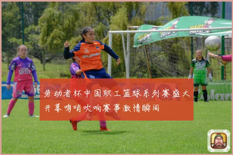 劳动者杯中国职工篮球系列赛盛大开幕鸣哨吹响赛事激情瞬间