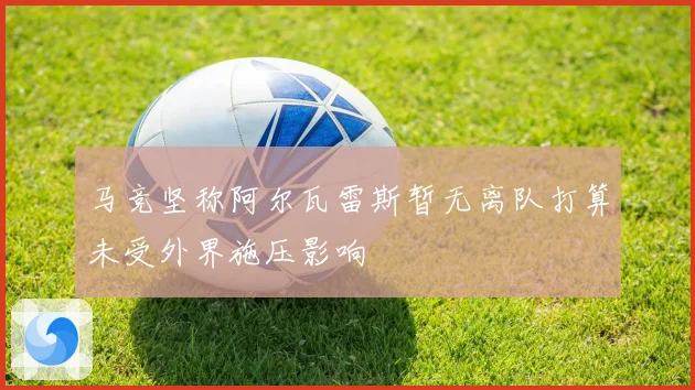 马竞坚称阿尔瓦雷斯暂无离队打算未受外界施压影响