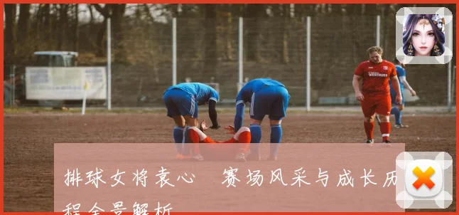 排球女将袁心玥赛场风采与成长历程全景解析
