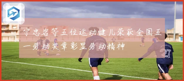 宁忠岩等五位运动健儿荣获全国五一劳动奖章彰显劳动精神