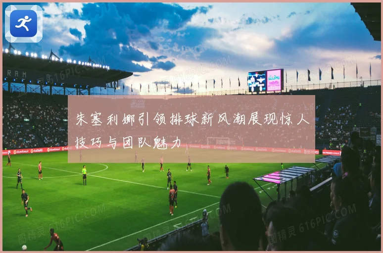 朱塞利娜引领排球新风潮展现惊人技巧与团队魅力