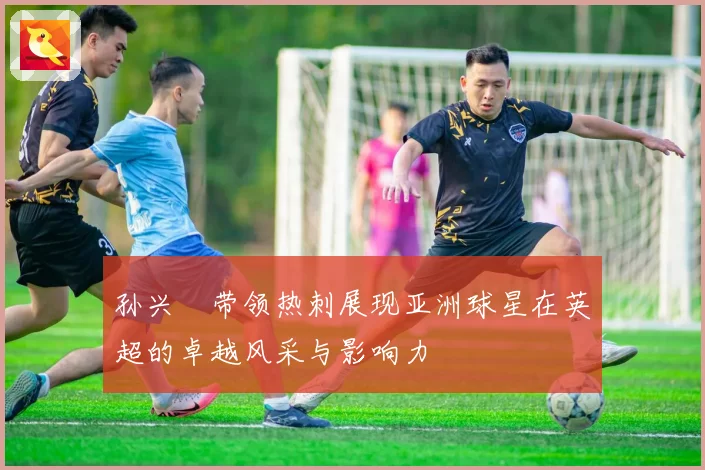 孙兴慜带领热刺展现亚洲球星在英超的卓越风采与影响力