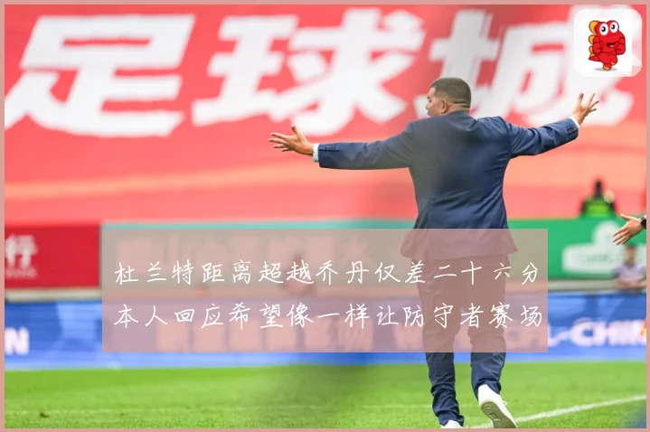 杜兰特距离超越乔丹仅差二十六分本人回应希望像一样让防守者赛场复盘