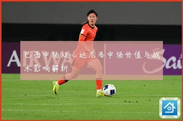 巴西中场核心达尼洛中场价值与战术影响解析