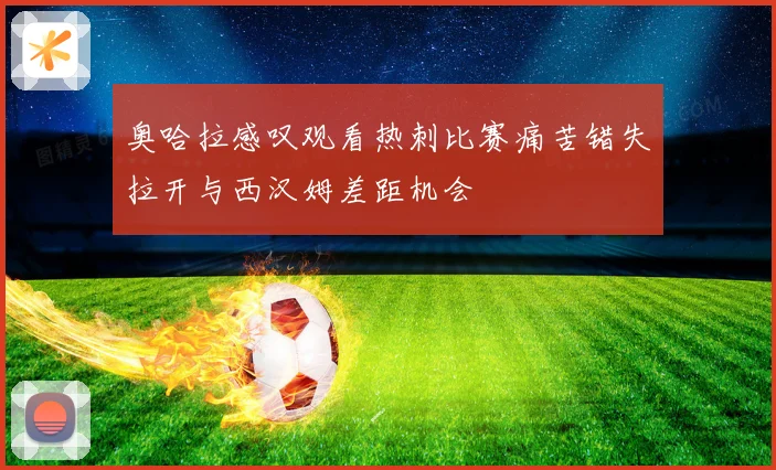 奥哈拉感叹观看热刺比赛痛苦错失拉开与西汉姆差距机会