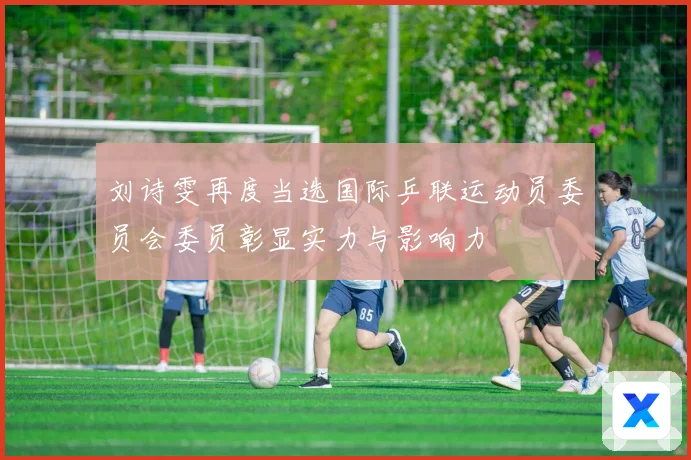 刘诗雯再度当选国际乒联运动员委员会委员彰显实力与影响力