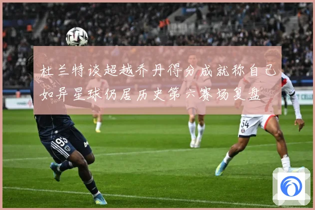杜兰特谈超越乔丹得分成就称自己如异星球仍居历史第六赛场复盘