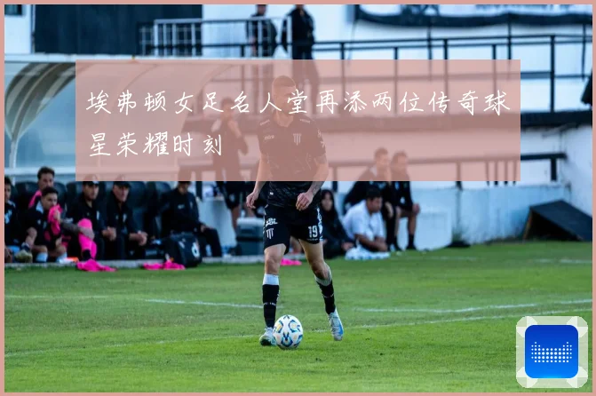 埃弗顿女足名人堂再添两位传奇球星荣耀时刻