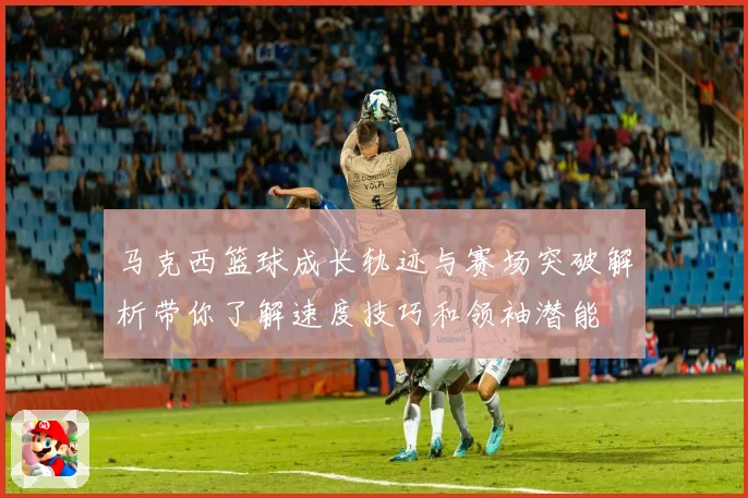 马克西篮球成长轨迹与赛场突破解析带你了解速度技巧和领袖潜能