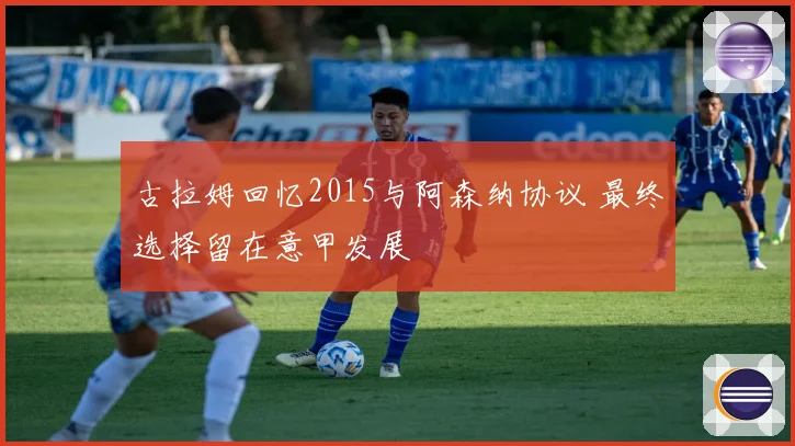 古拉姆回忆2015与阿森纳协议 最终选择留在意甲发展
