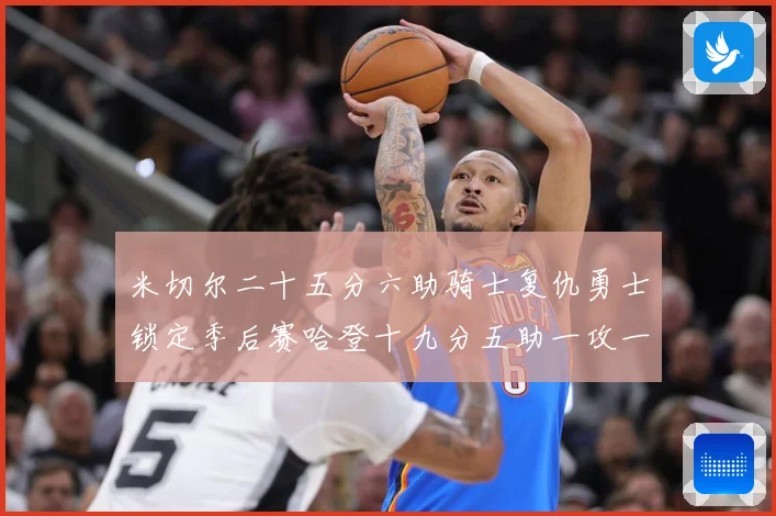 米切尔二十五分六助骑士复仇勇士锁定季后赛哈登十九分五助一攻一赛场复盘