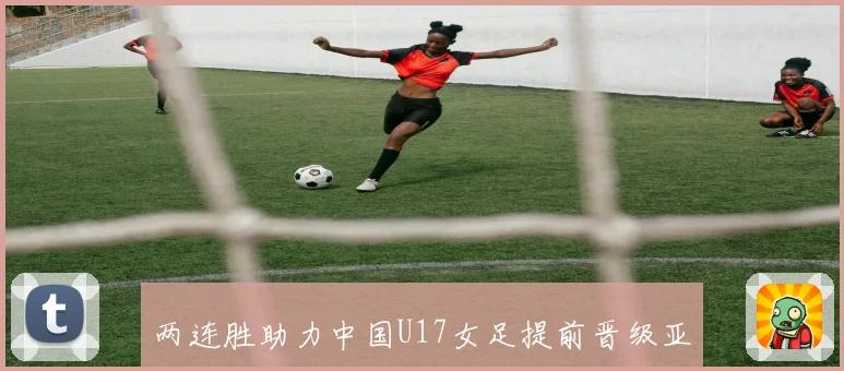两连胜助力中国U17女足提前晋级亚洲杯八强
