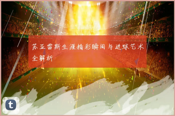 苏亚雷斯生涯精彩瞬间与进球艺术全解析