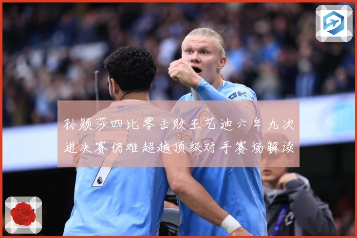 孙颖莎四比零击败王艺迪六年九次进决赛仍难超越顶级对手赛场解读