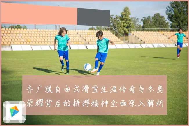 齐广璞自由式滑雪生涯传奇与冬奥荣耀背后的拼搏精神全面深入解析