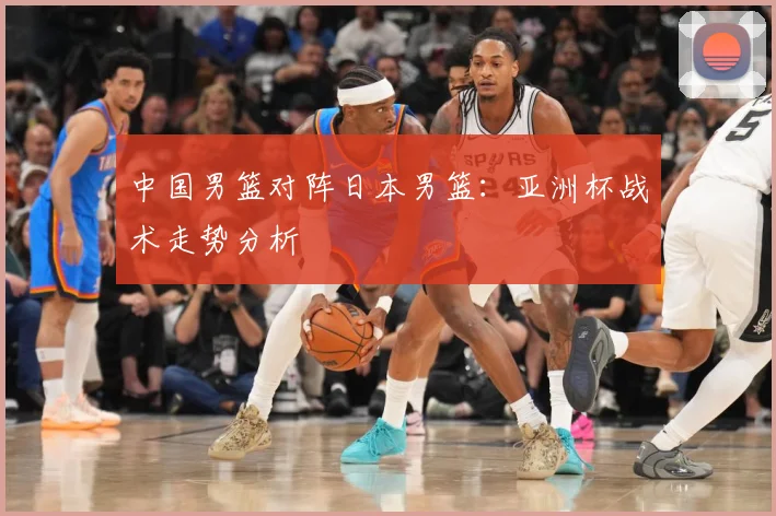 中国男篮对阵日本男篮:亚洲杯战术走势分析