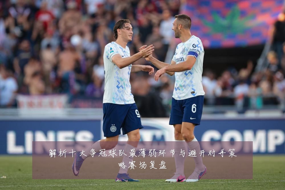 解析十大争冠球队最薄弱环节与避开对手策略赛场复盘