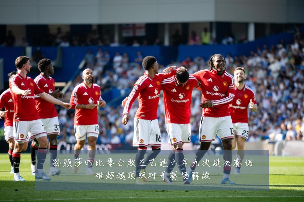 孙颖莎四比零击败王艺迪六年九次进决赛仍难超越顶级对手赛场解读